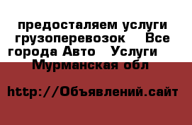 предосталяем услуги грузоперевозок  - Все города Авто » Услуги   . Мурманская обл.